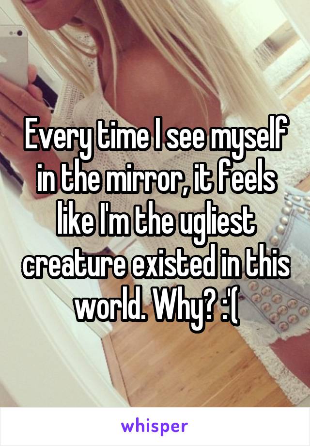 Every time I see myself in the mirror, it feels like I'm the ugliest creature existed in this world. Why? :'(