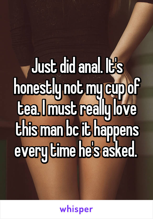 Just did anal. It's honestly not my cup of tea. I must really love this man bc it happens every time he's asked. 