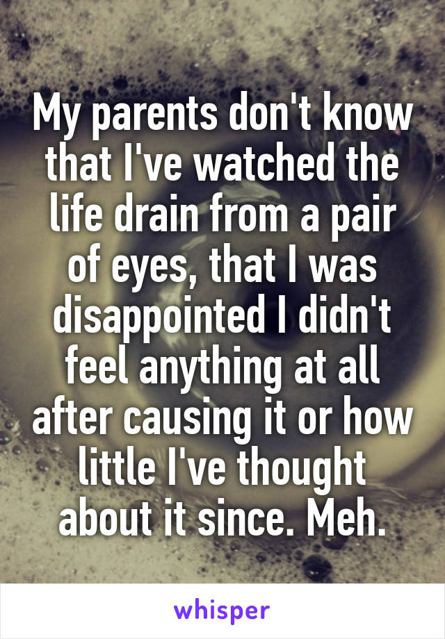 My parents don't know that I've watched the life drain from a pair of eyes, that I was disappointed I didn't feel anything at all after causing it or how little I've thought about it since. Meh.