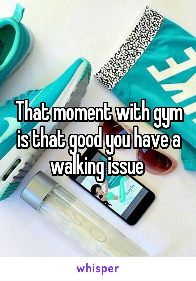 That moment with gym is that good you have a walking issue 