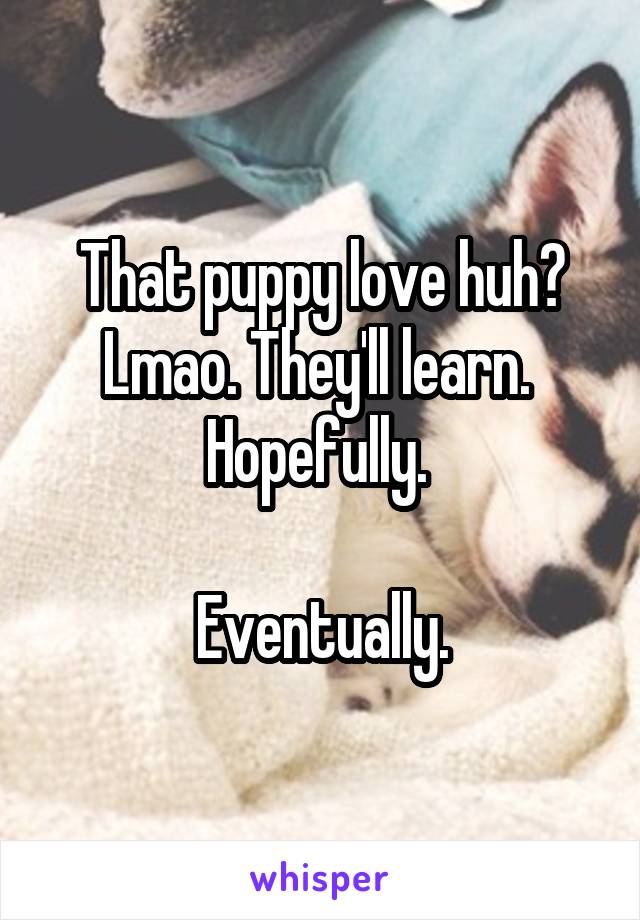 That puppy love huh? Lmao. They'll learn. 
Hopefully. 

Eventually.