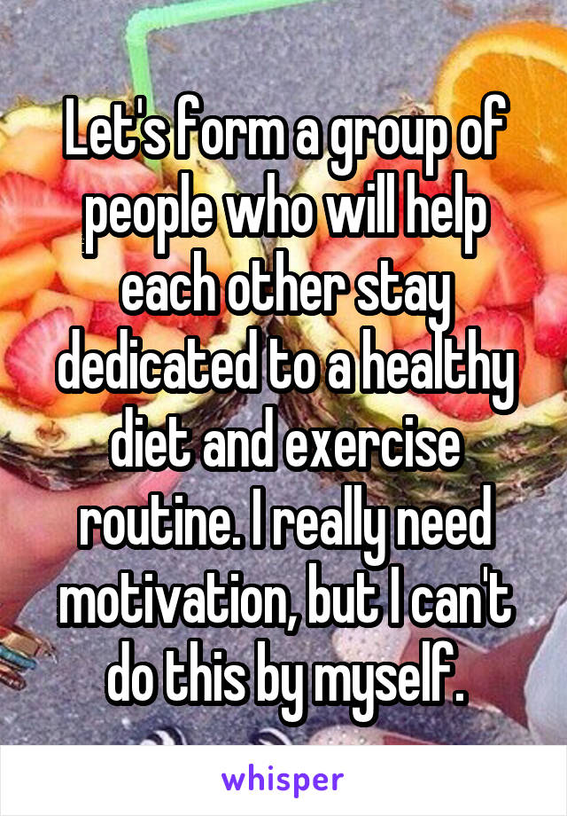 Let's form a group of people who will help each other stay dedicated to a healthy diet and exercise routine. I really need motivation, but I can't do this by myself.