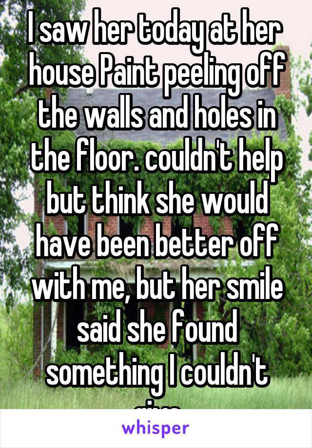 I saw her today at her  house Paint peeling off the walls and holes in the floor. couldn't help but think she would have been better off with me, but her smile said she found something I couldn't give