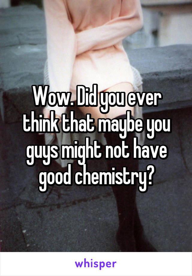 Wow. Did you ever think that maybe you guys might not have good chemistry?