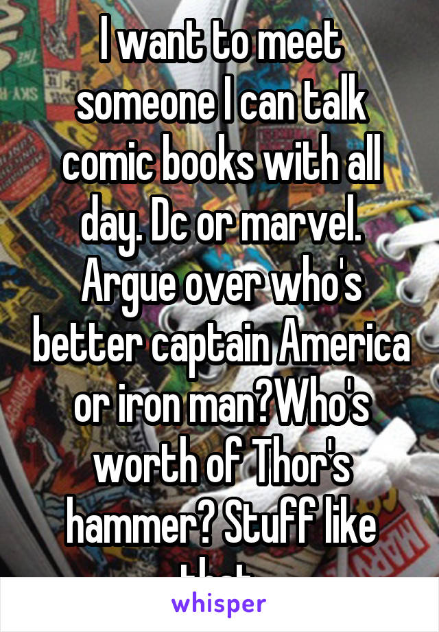 I want to meet someone I can talk comic books with all day. Dc or marvel. Argue over who's better captain America or iron man?Who's worth of Thor's hammer? Stuff like that 