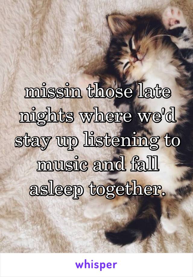 missin those late nights where we'd stay up listening to music and fall asleep together.