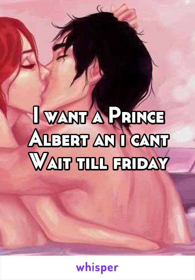 I want a Prince Albert an i cant Wait till friday