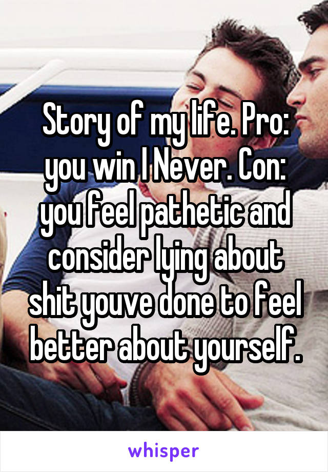 Story of my life. Pro: you win I Never. Con: you feel pathetic and consider lying about shit youve done to feel better about yourself.