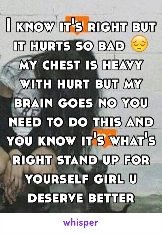 I know it's right but it hurts so bad 😔 my chest is heavy with hurt but my brain goes no you need to do this and you know it's what's right stand up for yourself girl u deserve better