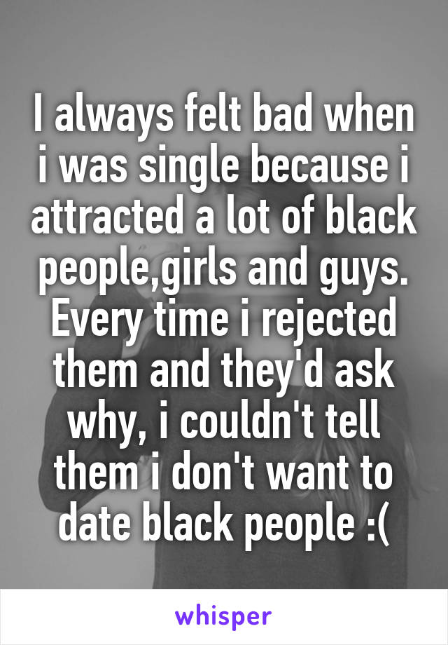 I always felt bad when i was single because i attracted a lot of black people,girls and guys. Every time i rejected them and they'd ask why, i couldn't tell them i don't want to date black people :(