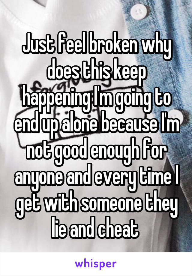 Just feel broken why does this keep happening I'm going to end up alone because I'm not good enough for anyone and every time I get with someone they lie and cheat 