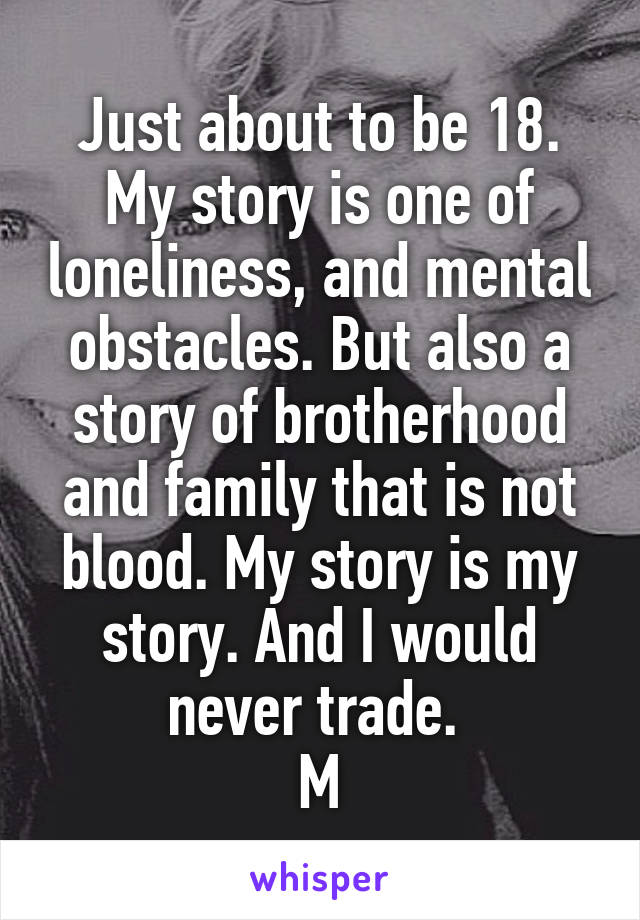 Just about to be 18. My story is one of loneliness, and mental obstacles. But also a story of brotherhood and family that is not blood. My story is my story. And I would never trade. 
M