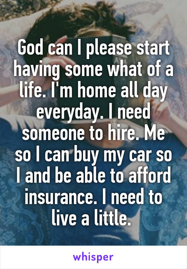 God can I please start having some what of a life. I'm home all day everyday. I need someone to hire. Me so I can buy my car so I and be able to afford insurance. I need to live a little. 