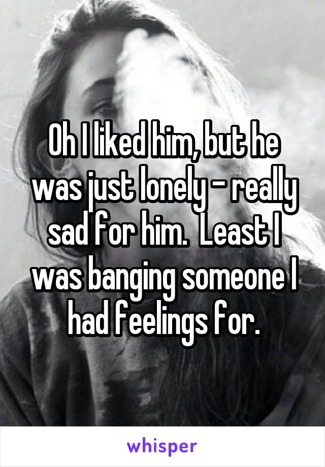 Oh I liked him, but he was just lonely - really sad for him.  Least I was banging someone I had feelings for.