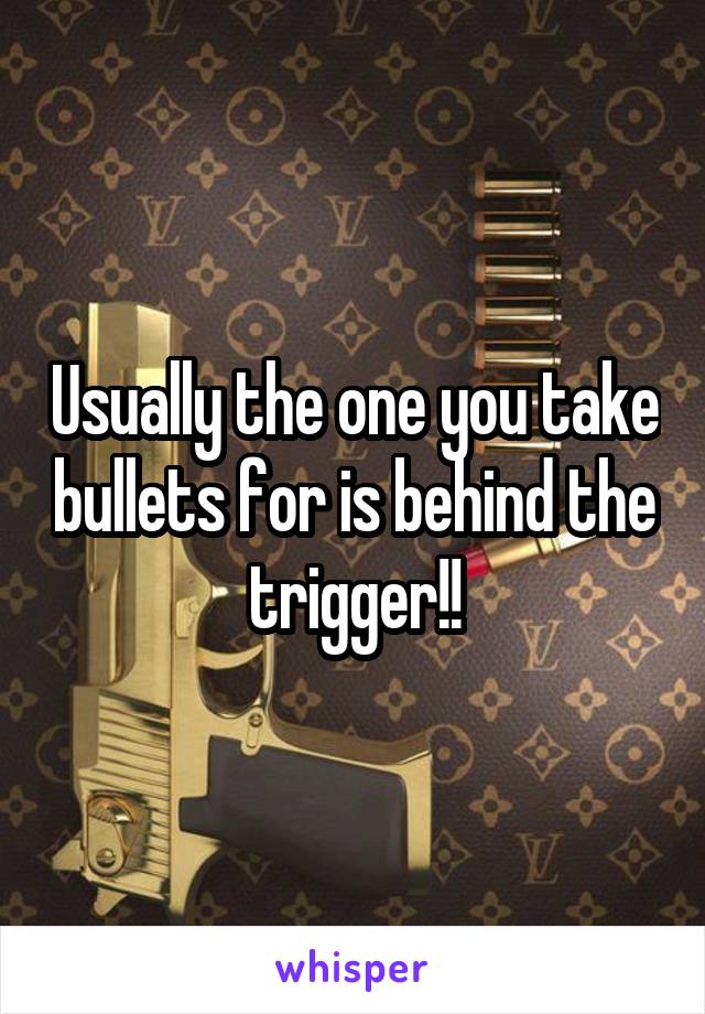 Usually the one you take bullets for is behind the trigger!!