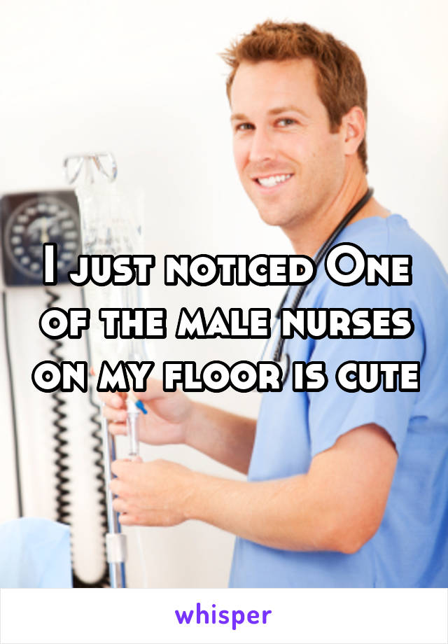 I just noticed One of the male nurses on my floor is cute