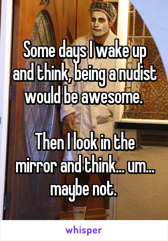 Some days I wake up and think, being a nudist would be awesome. 

Then I look in the mirror and think... um... maybe not. 