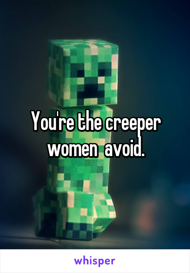 You're the creeper women  avoid.