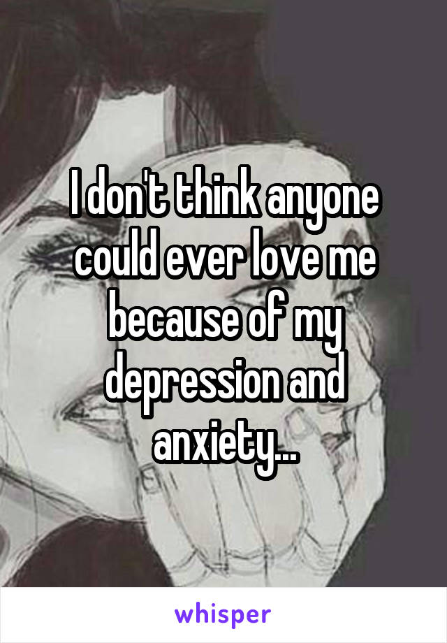 I don't think anyone could ever love me because of my depression and anxiety...