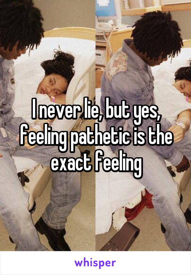 I never lie, but yes, feeling pathetic is the exact feeling