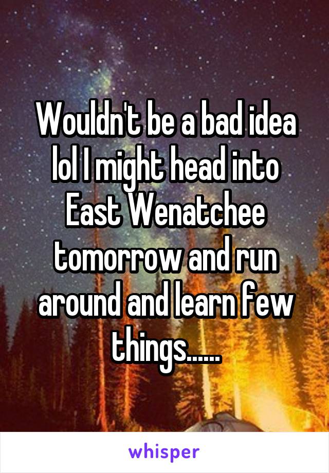 Wouldn't be a bad idea lol I might head into East Wenatchee tomorrow and run around and learn few things......