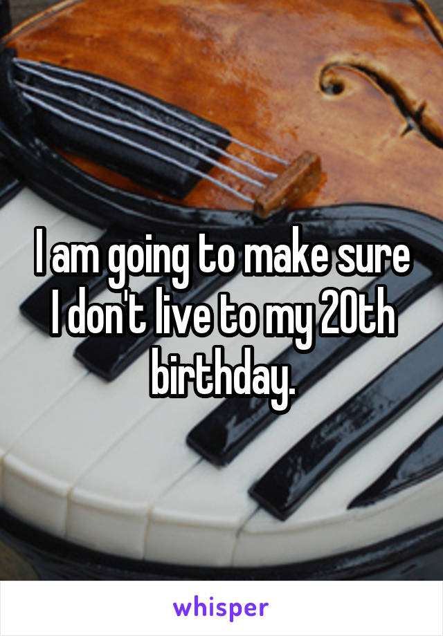 I am going to make sure I don't live to my 20th birthday.