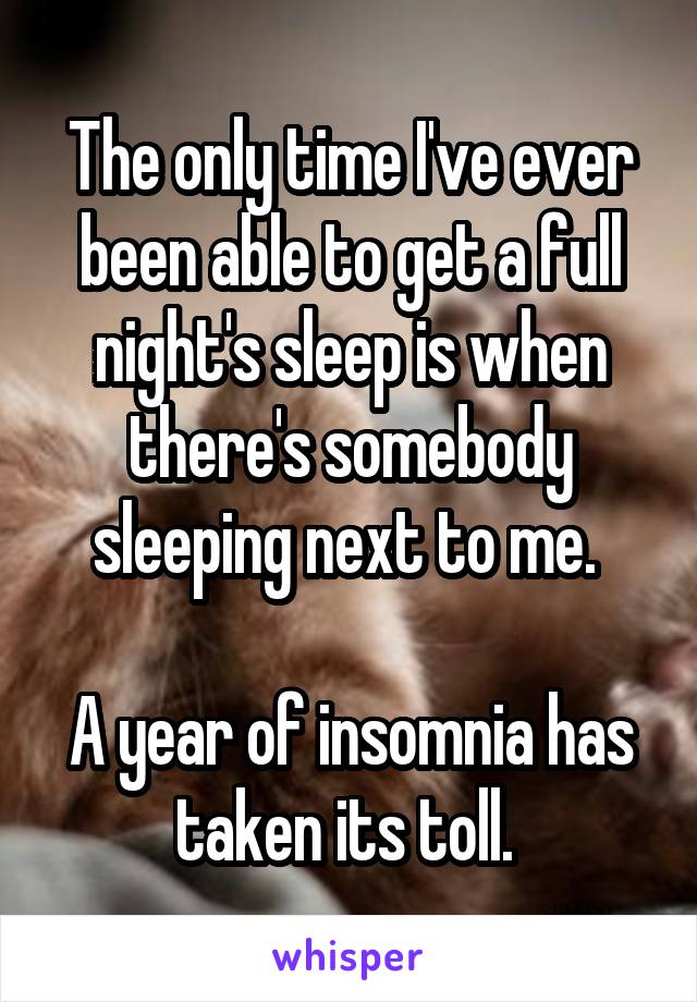 The only time I've ever been able to get a full night's sleep is when there's somebody sleeping next to me. 

A year of insomnia has taken its toll. 