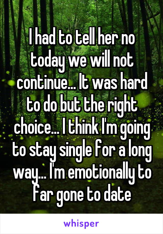 I had to tell her no today we will not continue... It was hard to do but the right choice... I think I'm going to stay single for a long way... I'm emotionally to far gone to date