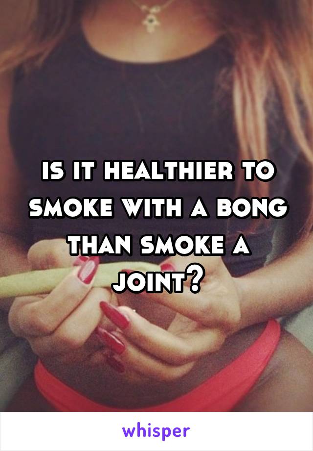 is it healthier to smoke with a bong than smoke a joint?