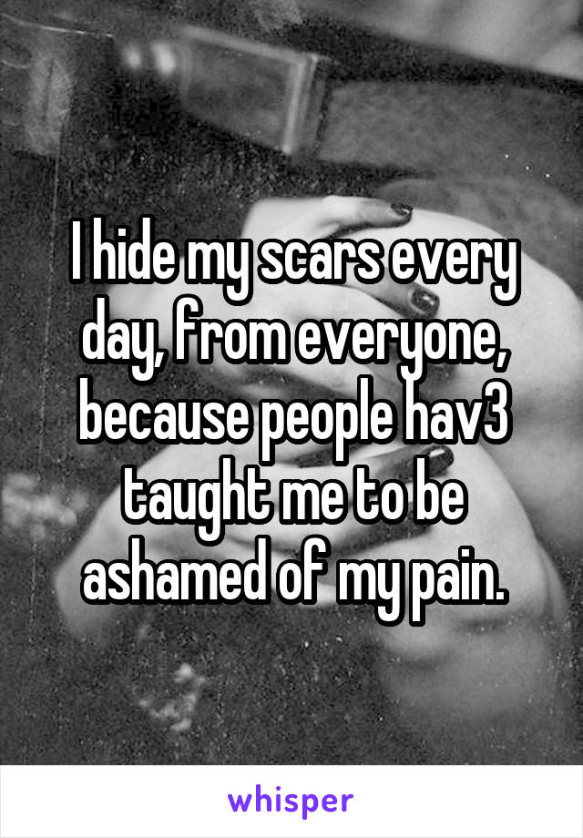 I hide my scars every day, from everyone, because people hav3 taught me to be ashamed of my pain.