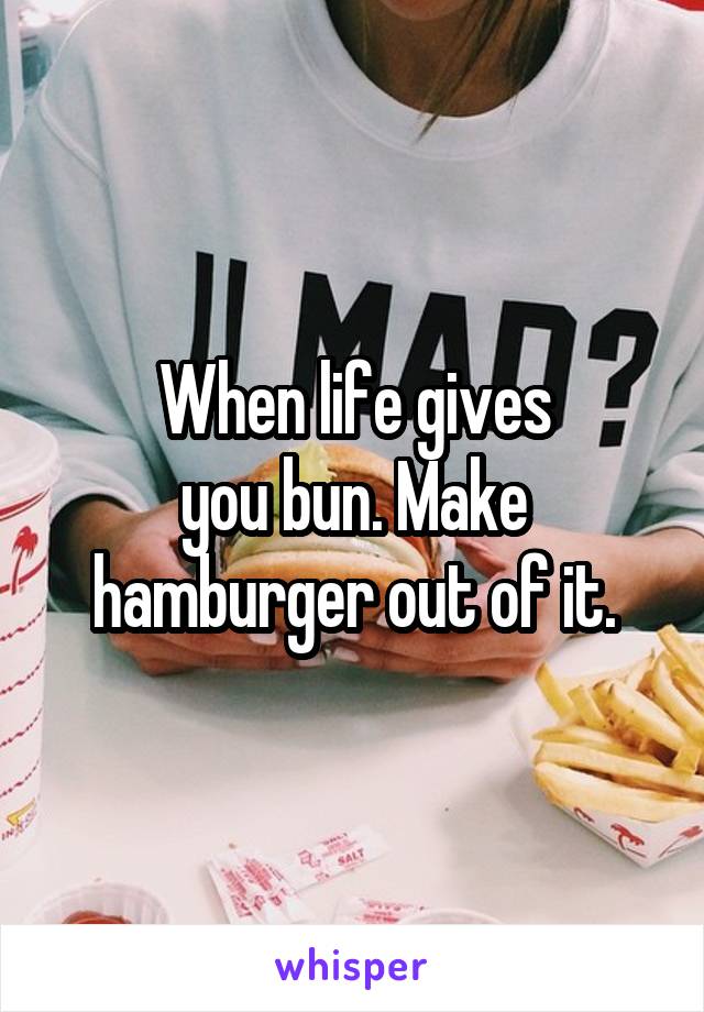 When life gives
you bun. Make hamburger out of it.