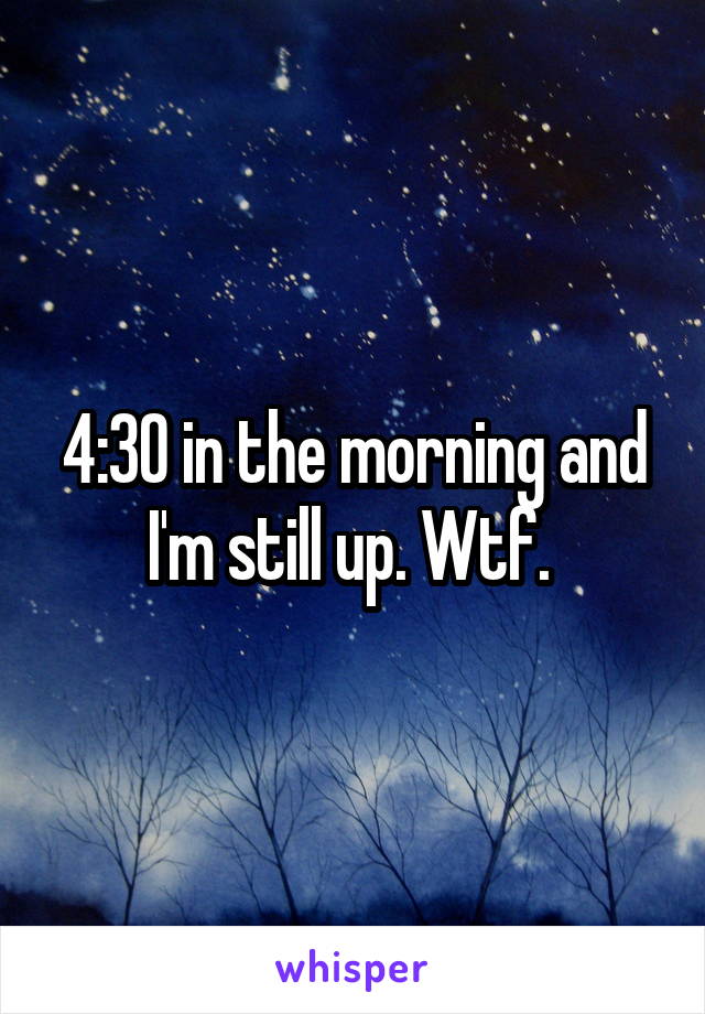 4:30 in the morning and I'm still up. Wtf. 