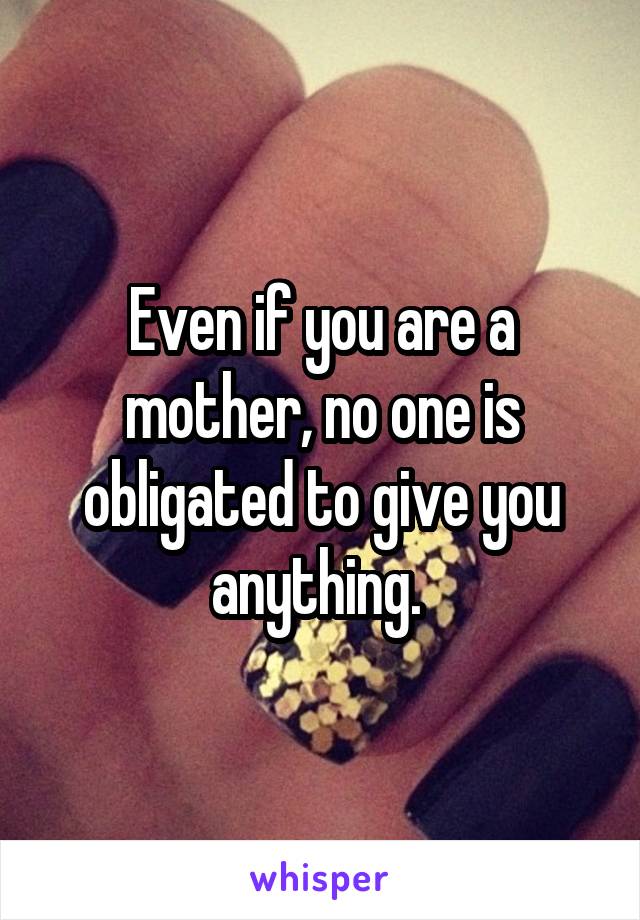 Even if you are a mother, no one is obligated to give you anything. 