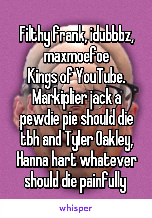 Filthy frank, idubbbz, maxmoefoe
Kings of YouTube.
Markiplier jack a pewdie pie should die tbh and Tyler Oakley, Hanna hart whatever should die painfully 