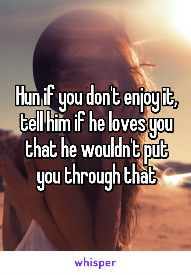 Hun if you don't enjoy it, tell him if he loves you that he wouldn't put you through that