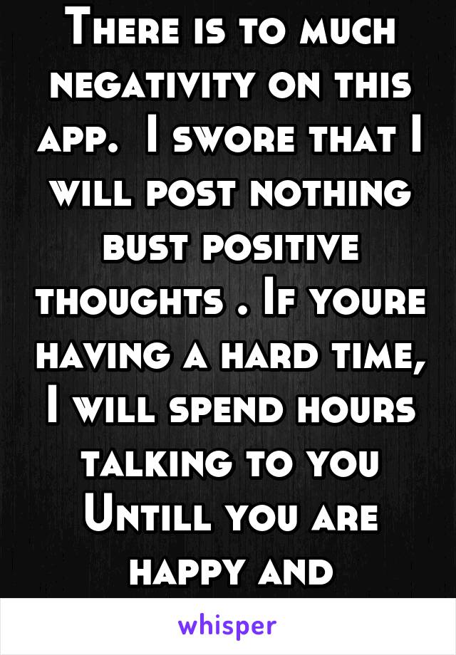 There is to much negativity on this app.  I swore that I will post nothing bust positive thoughts . If youre having a hard time, I will spend hours talking to you Untill you are happy and successful !