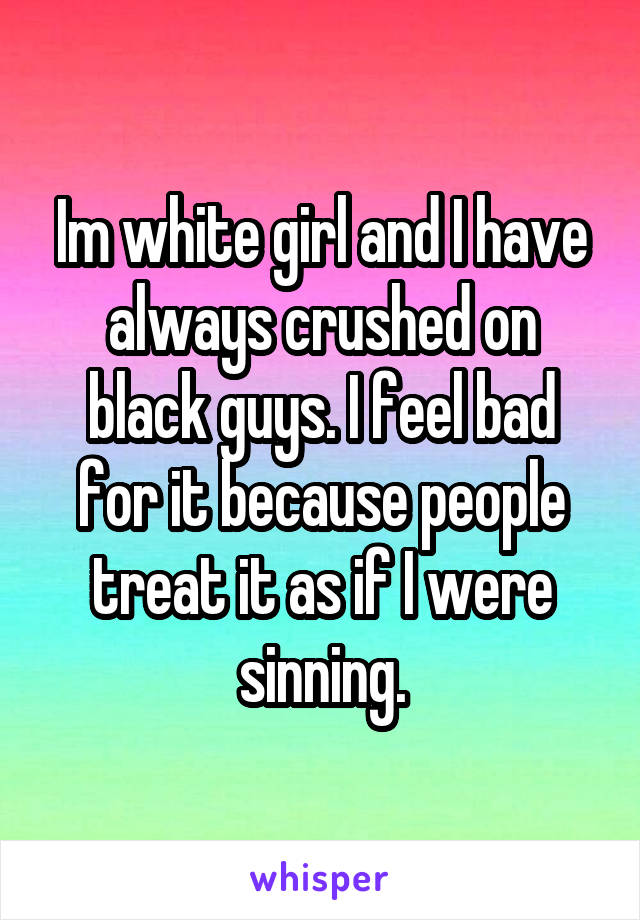 Im white girl and I have always crushed on black guys. I feel bad for it because people treat it as if I were sinning.