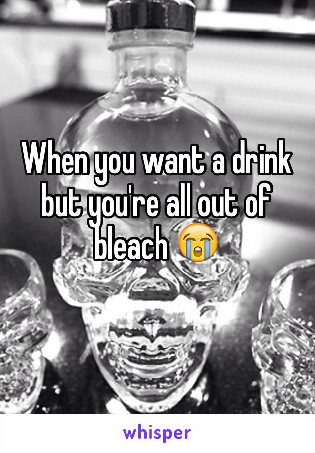 When you want a drink but you're all out of bleach 😭