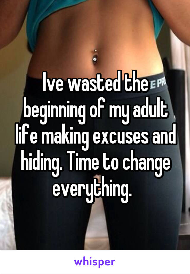 Ive wasted the beginning of my adult life making excuses and hiding. Time to change everything.  