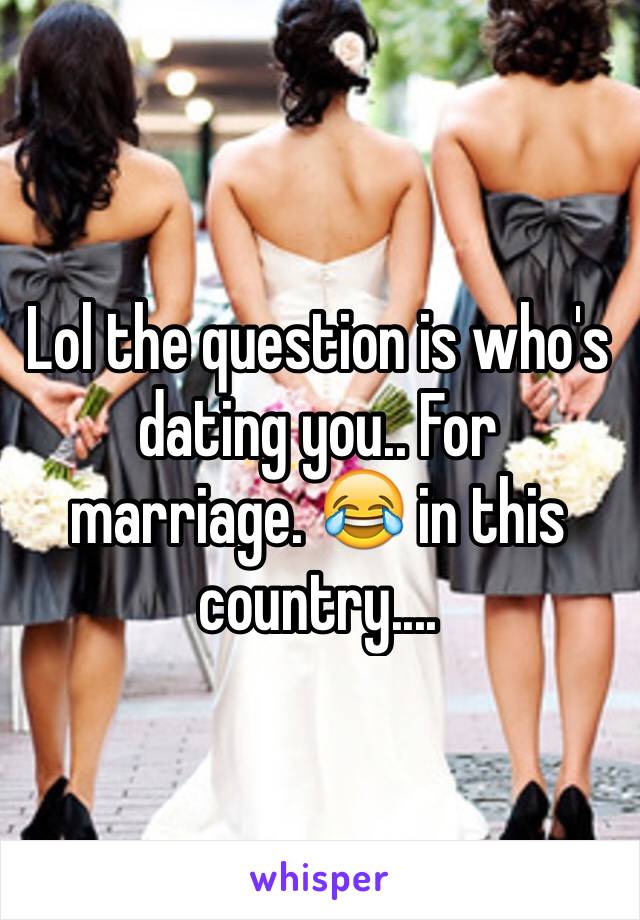 Lol the question is who's dating you.. For marriage. 😂 in this country.... 