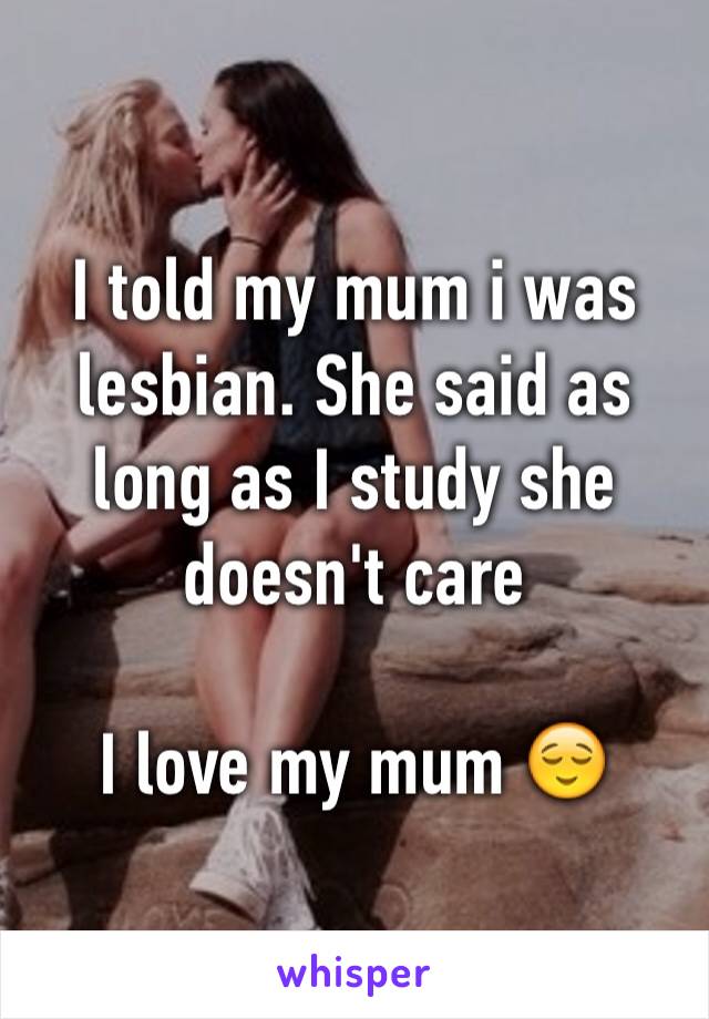 I told my mum i was lesbian. She said as long as I study she doesn't care 

I love my mum 😌