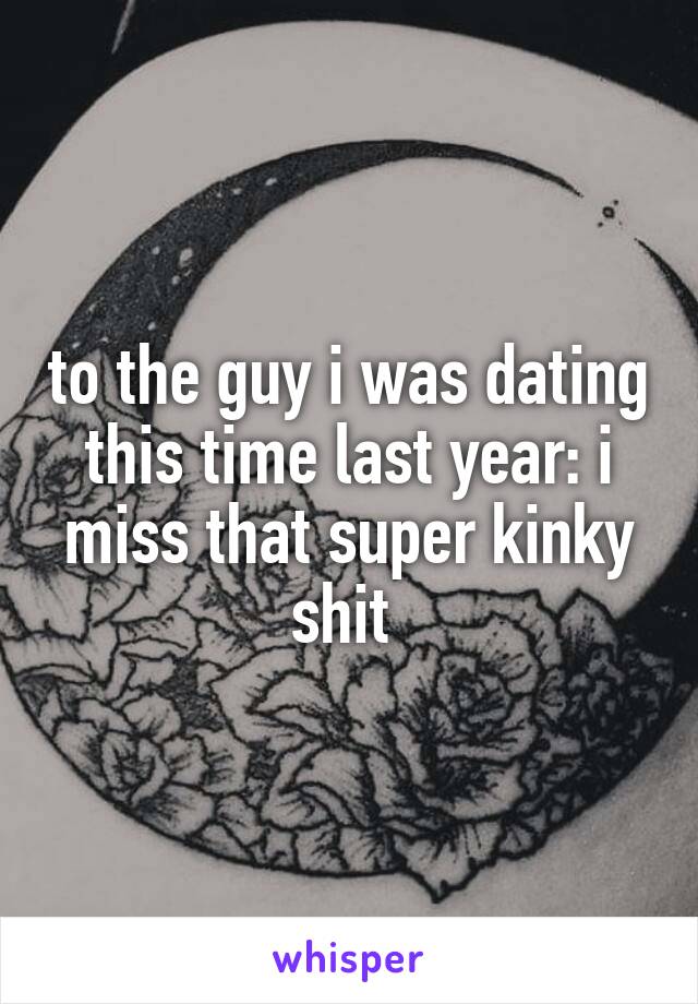 to the guy i was dating this time last year: i miss that super kinky shit 