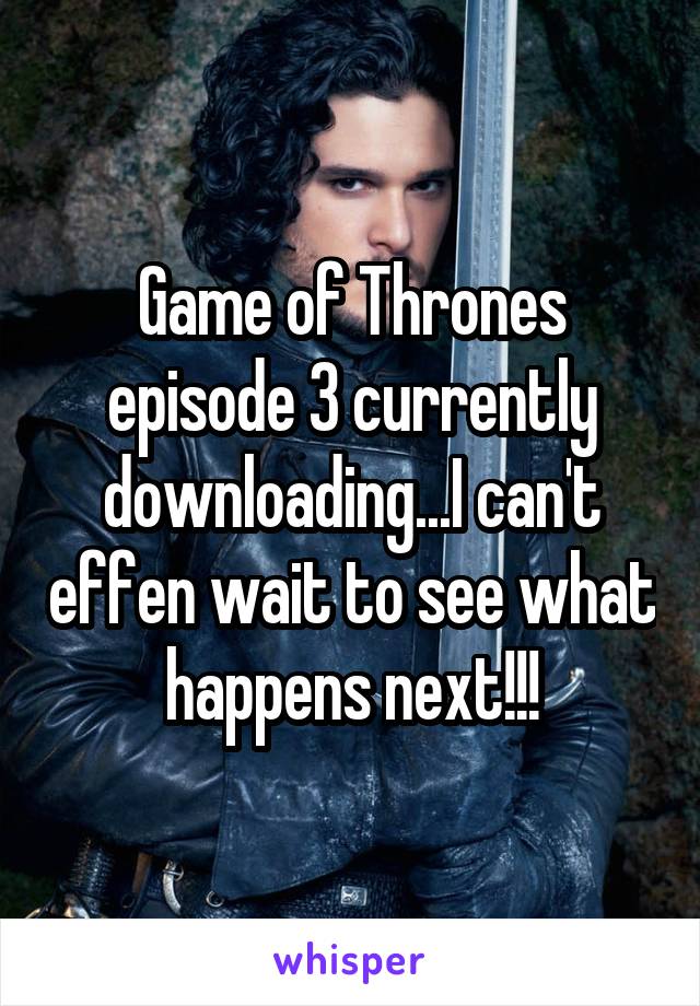 Game of Thrones episode 3 currently downloading...I can't effen wait to see what happens next!!!