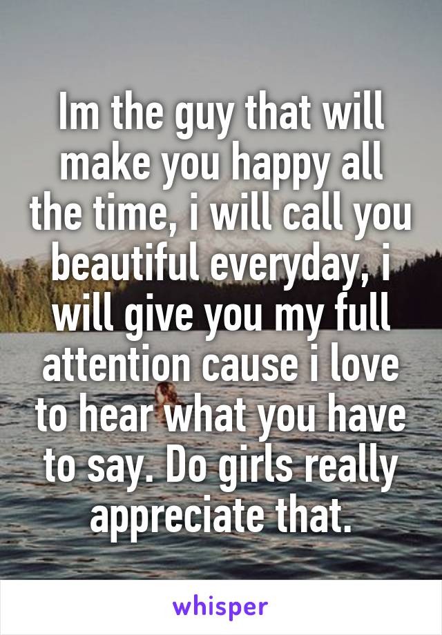 Im the guy that will make you happy all the time, i will call you beautiful everyday, i will give you my full attention cause i love to hear what you have to say. Do girls really appreciate that.