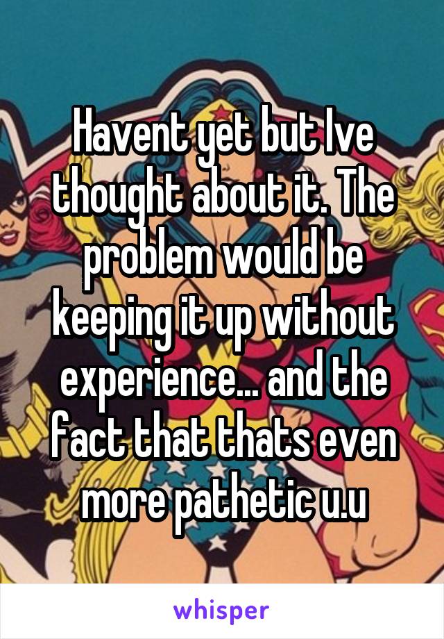 Havent yet but Ive thought about it. The problem would be keeping it up without experience... and the fact that thats even more pathetic u.u