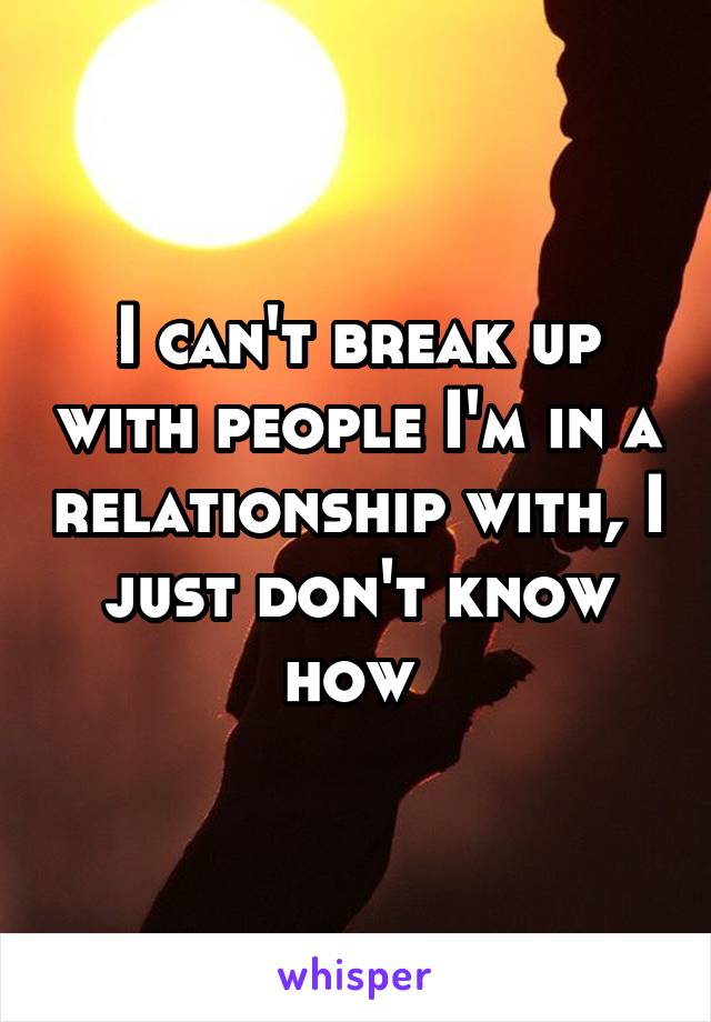 I can't break up with people I'm in a relationship with, I just don't know how 