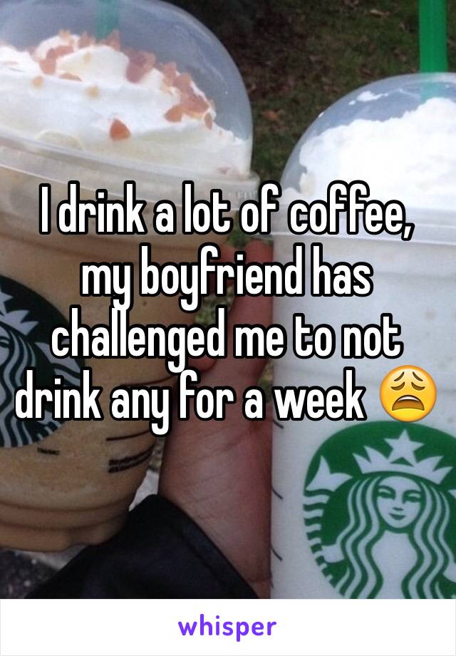 I drink a lot of coffee, my boyfriend has challenged me to not drink any for a week 😩