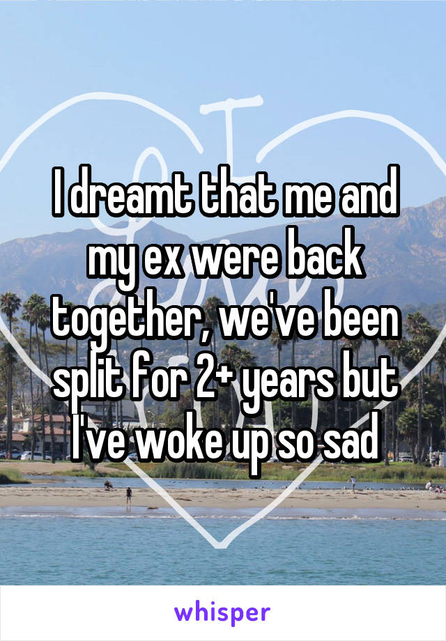 I dreamt that me and my ex were back together, we've been split for 2+ years but I've woke up so sad