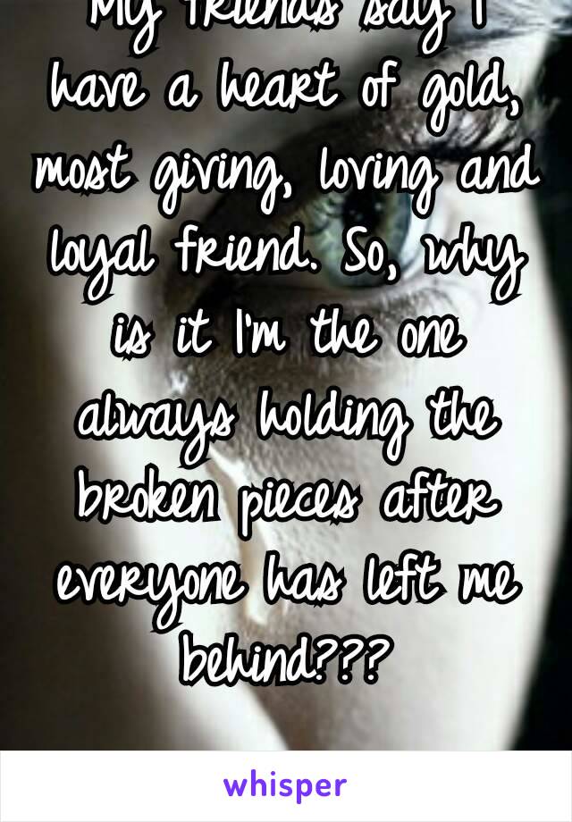 My friends say I have a heart of gold, most giving, loving and loyal friend. So, why is it I'm the one always holding the broken pieces after everyone has left me behind???

😔