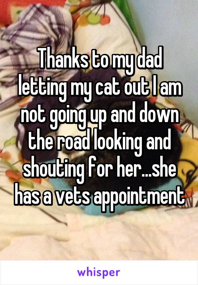 Thanks to my dad letting my cat out I am not going up and down the road looking and shouting for her...she has a vets appointment 